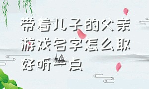 带着儿子的父亲游戏名字怎么取好听一点