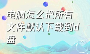 电脑怎么把所有文件默认下载到d盘