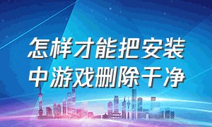 怎样才能把安装中游戏删除干净