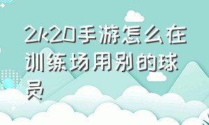 2k20手游怎么在训练场用别的球员