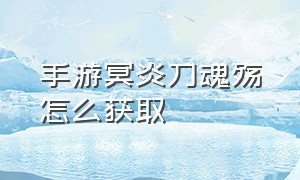 手游冥炎刀魂殇怎么获取