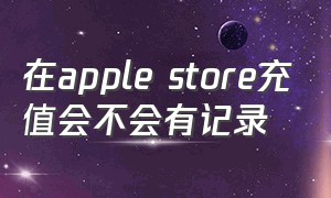 在apple store充值会不会有记录