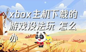 xbox主机下载的游戏没法玩 怎么办