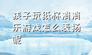 孩子玩纸杯消消乐游戏怎么表扬呢