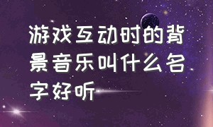 游戏互动时的背景音乐叫什么名字好听