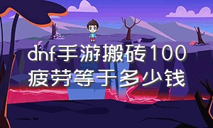 dnf手游搬砖100疲劳等于多少钱