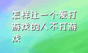 怎样让一个爱打游戏的人不打游戏