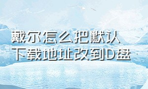 戴尔怎么把默认下载地址改到D盘