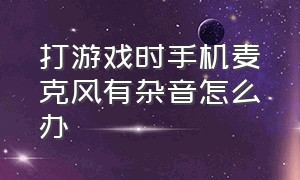 打游戏时手机麦克风有杂音怎么办