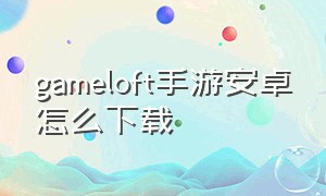gameloft手游安卓怎么下载