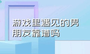 游戏里遇见的男朋友靠谱吗