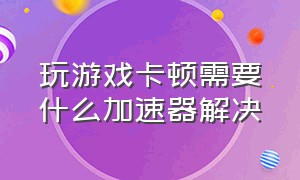 玩游戏卡顿需要什么加速器解决