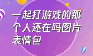 一起打游戏的那个人还在吗图片表情包