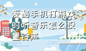 爱酷手机打游戏时听音乐怎么设置铃声