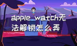 apple watch无法解锁怎么弄