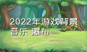 2022年游戏背景音乐 瀑布