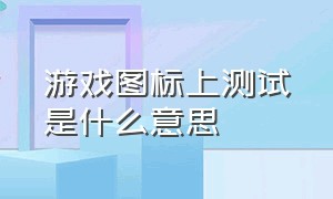 游戏图标上测试是什么意思