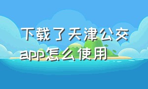 下载了天津公交app怎么使用