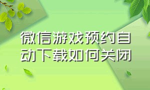 微信游戏预约自动下载如何关闭