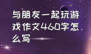 与朋友一起玩游戏作文460字怎么写