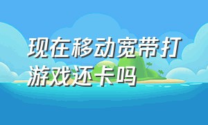 现在移动宽带打游戏还卡吗