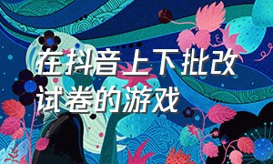 在抖音上下批改试卷的游戏