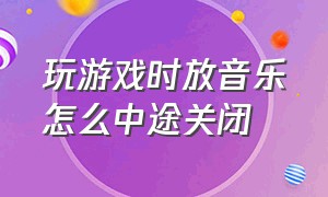 玩游戏时放音乐怎么中途关闭