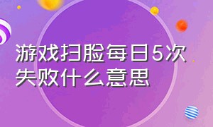 游戏扫脸每日5次失败什么意思