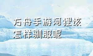 方舟手游河狸该怎样驯服呢