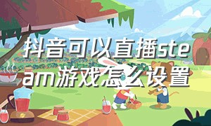 抖音可以直播steam游戏怎么设置