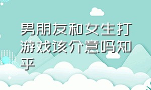 男朋友和女生打游戏该介意吗知乎