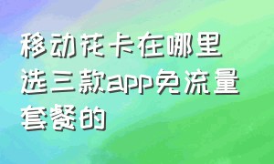 移动花卡在哪里选三款app免流量套餐的