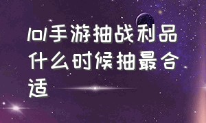 lol手游抽战利品什么时候抽最合适