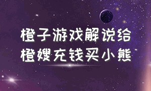 橙子游戏解说给橙嫂充钱买小熊