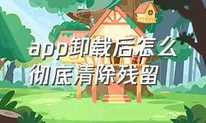 app卸载后怎么彻底清除残留