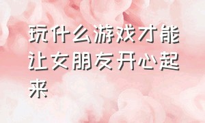 玩什么游戏才能让女朋友开心起来