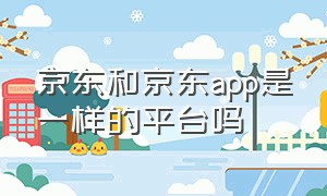 京东和京东app是一样的平台吗