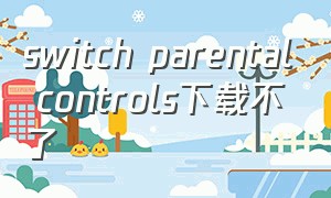 switch parental controls下载不了