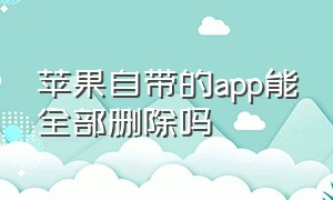 苹果自带的app能全部删除吗