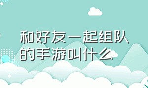 和好友一起组队的手游叫什么