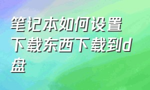 笔记本如何设置下载东西下载到d盘