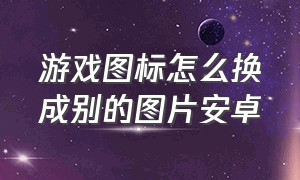 游戏图标怎么换成别的图片安卓