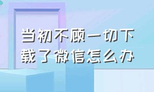 当初不顾一切下载了微信怎么办