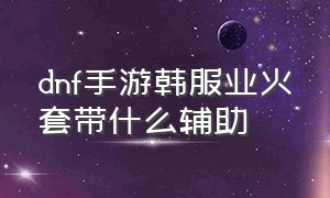 dnf手游韩服业火套带什么辅助