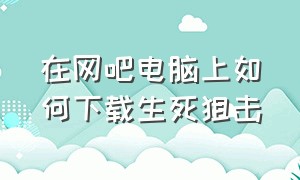 在网吧电脑上如何下载生死狙击