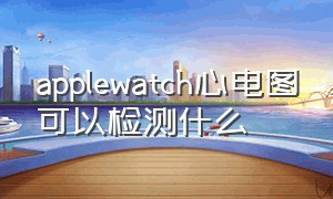 applewatch心电图可以检测什么