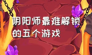 阴阳师最难解锁的五个游戏