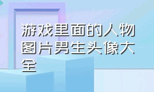 游戏里面的人物图片男生头像大全