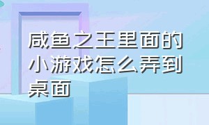 咸鱼之王里面的小游戏怎么弄到桌面