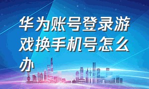 华为账号登录游戏换手机号怎么办